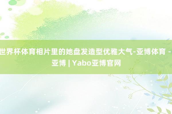 世界杯体育相片里的她盘发造型优雅大气-亚博体育 - 亚博 | Yabo亚博官网