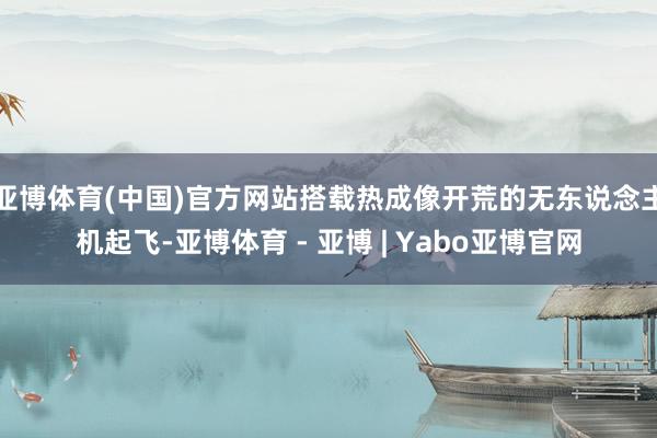 亚博体育(中国)官方网站搭载热成像开荒的无东说念主机起飞-亚博体育 - 亚博 | Yabo亚博官网