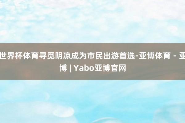 世界杯体育寻觅阴凉成为市民出游首选-亚博体育 - 亚博 | Yabo亚博官网