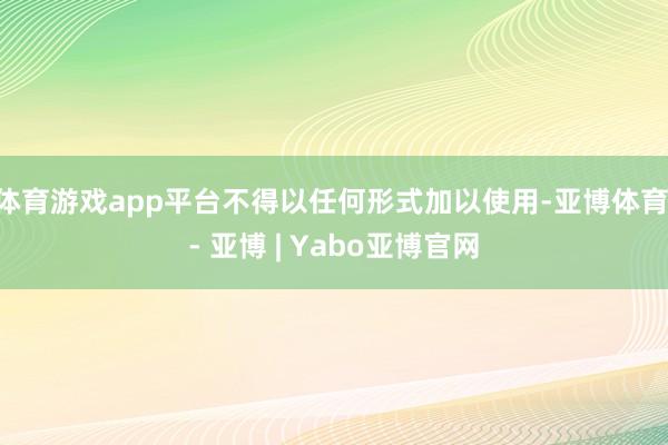 体育游戏app平台不得以任何形式加以使用-亚博体育 - 亚博 | Yabo亚博官网