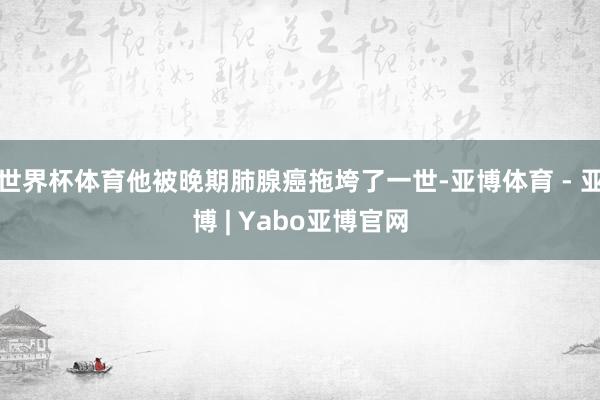 世界杯体育他被晚期肺腺癌拖垮了一世-亚博体育 - 亚博 | Yabo亚博官网