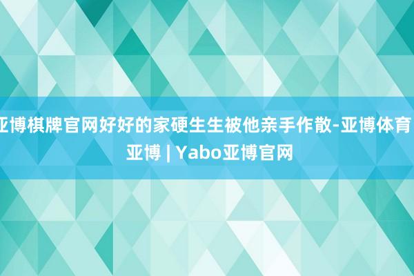亚博棋牌官网好好的家硬生生被他亲手作散-亚博体育 - 亚博 | Yabo亚博官网