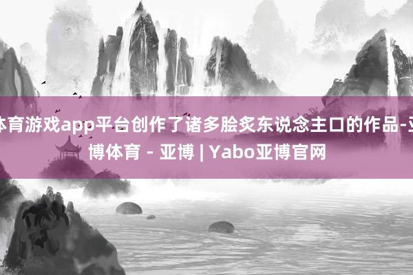 体育游戏app平台创作了诸多脍炙东说念主口的作品-亚博体育 - 亚博 | Yabo亚博官网