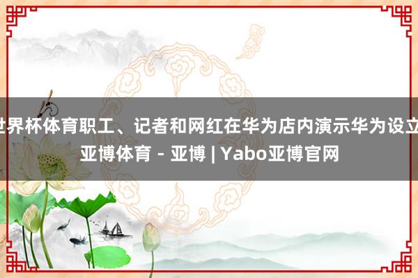 世界杯体育职工、记者和网红在华为店内演示华为设立-亚博体育 - 亚博 | Yabo亚博官网