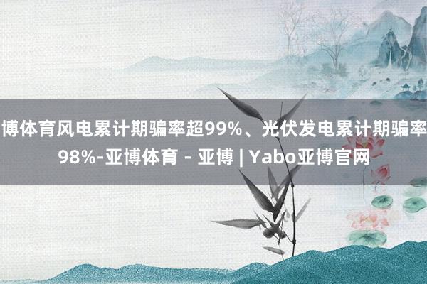亚博体育风电累计期骗率超99%、光伏发电累计期骗率超98%-亚博体育 - 亚博 | Yabo亚博官网