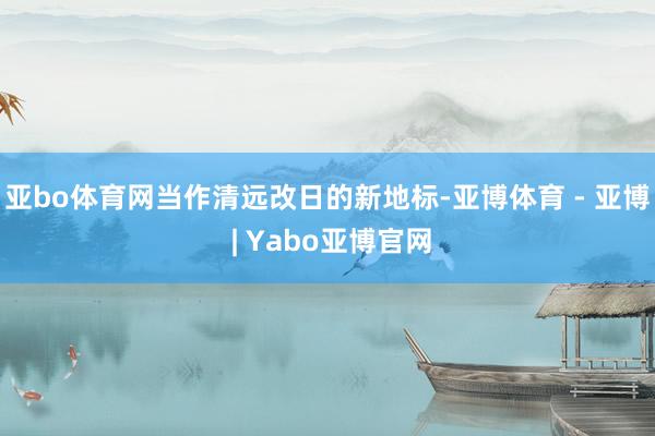 亚bo体育网当作清远改日的新地标-亚博体育 - 亚博 | Yabo亚博官网