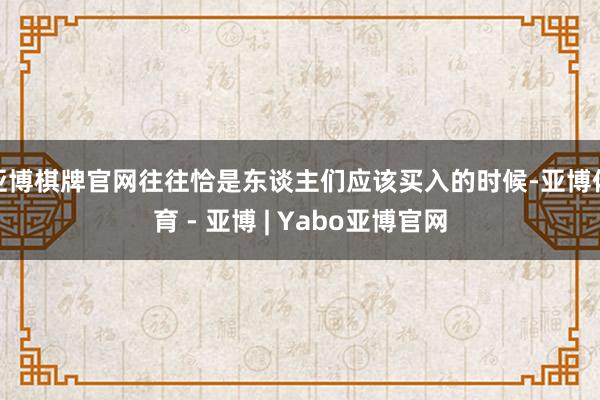 亚博棋牌官网往往恰是东谈主们应该买入的时候-亚博体育 - 亚博 | Yabo亚博官网