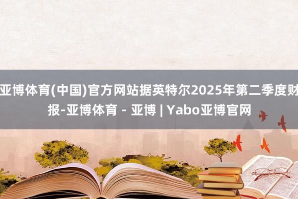 亚博体育(中国)官方网站据英特尔2025年第二季度财报-亚博体育 - 亚博 | Yabo亚博官网