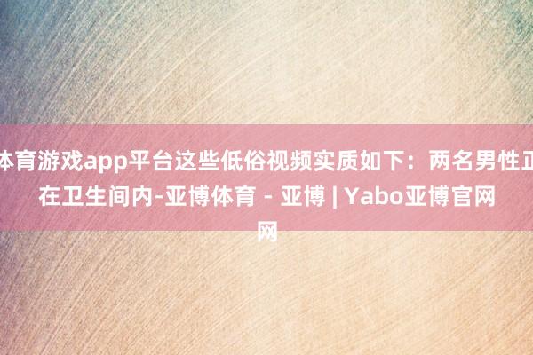 体育游戏app平台这些低俗视频实质如下：两名男性正在卫生间内-亚博体育 - 亚博 | Yabo亚博官网