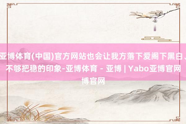 亚博体育(中国)官方网站也会让我方落下爱阁下黑白、不够把稳的印象-亚博体育 - 亚博 | Yabo亚博官网
