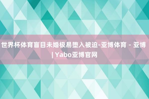 世界杯体育盲目未婚极易堕入被迫-亚博体育 - 亚博 | Yabo亚博官网