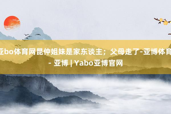亚bo体育网昆仲姐妹是家东谈主；父母走了-亚博体育 - 亚博 | Yabo亚博官网