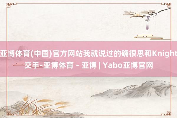 亚博体育(中国)官方网站我就说过的确很思和Knight交手-亚博体育 - 亚博 | Yabo亚博官网