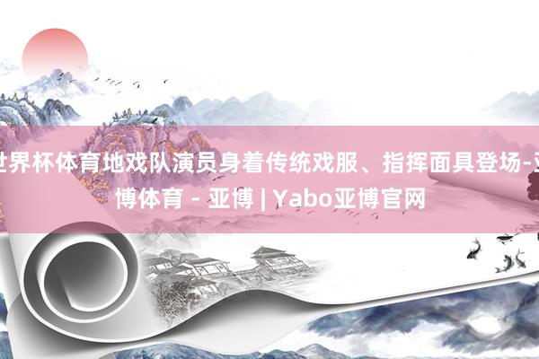 世界杯体育地戏队演员身着传统戏服、指挥面具登场-亚博体育 - 亚博 | Yabo亚博官网