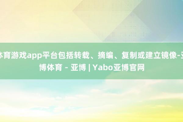 体育游戏app平台包括转载、摘编、复制或建立镜像-亚博体育 - 亚博 | Yabo亚博官网