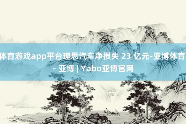 体育游戏app平台理思汽车净损失 23 亿元-亚博体育 - 亚博 | Yabo亚博官网