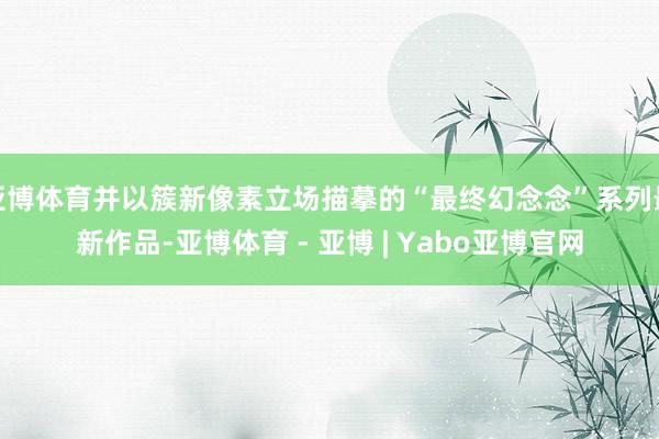 亚博体育并以簇新像素立场描摹的“最终幻念念”系列最新作品-亚博体育 - 亚博 | Yabo亚博官网