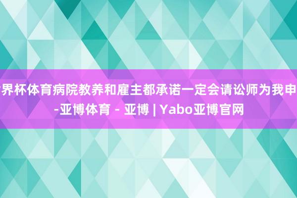 世界杯体育病院教养和雇主都承诺一定会请讼师为我申辩-亚博体育 - 亚博 | Yabo亚博官网