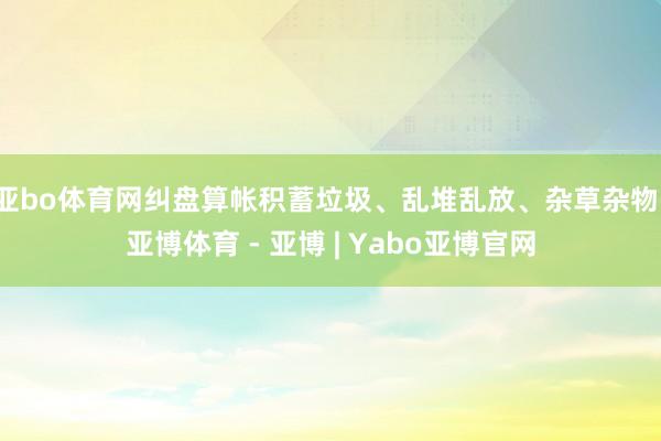 亚bo体育网纠盘算帐积蓄垃圾、乱堆乱放、杂草杂物-亚博体育 - 亚博 | Yabo亚博官网