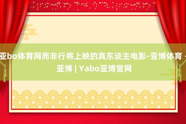 亚bo体育网而非行将上映的真东谈主电影-亚博体育 - 亚博 | Yabo亚博官网
