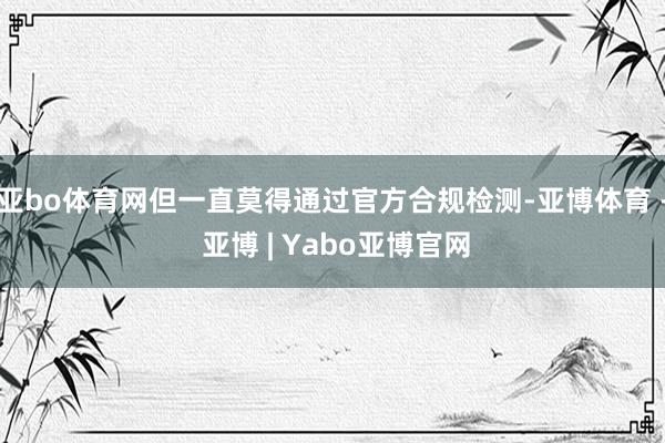 亚bo体育网但一直莫得通过官方合规检测-亚博体育 - 亚博 | Yabo亚博官网