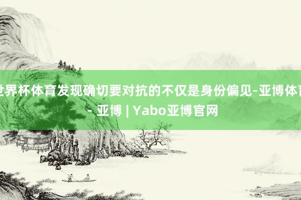 世界杯体育发现确切要对抗的不仅是身份偏见-亚博体育 - 亚博 | Yabo亚博官网
