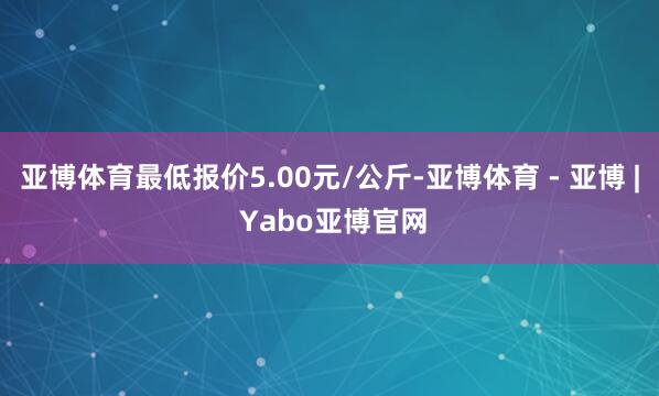 亚博体育最低报价5.00元/公斤-亚博体育 - 亚博 | Yabo亚博官网