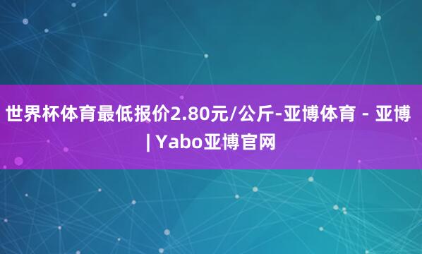 世界杯体育最低报价2.80元/公斤-亚博体育 - 亚博 | Yabo亚博官网