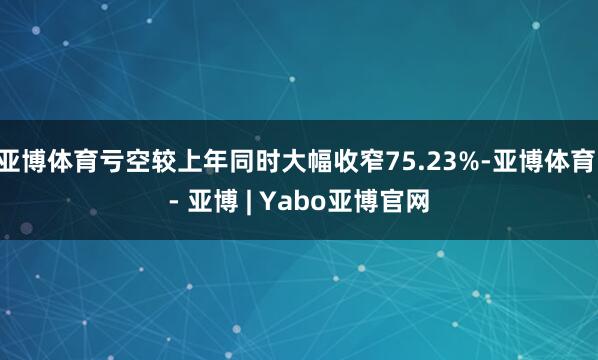 亚博体育亏空较上年同时大幅收窄75.23%-亚博体育 - 亚博 | Yabo亚博官网