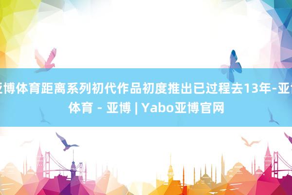亚博体育距离系列初代作品初度推出已过程去13年-亚博体育 - 亚博 | Yabo亚博官网