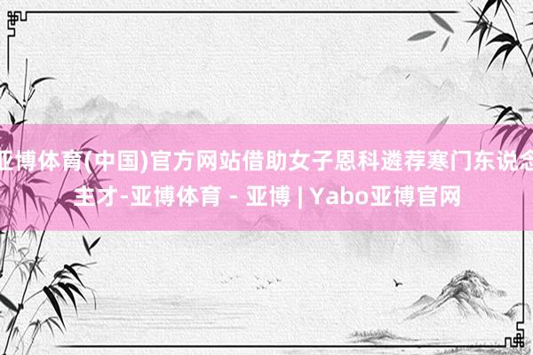 亚博体育(中国)官方网站借助女子恩科遴荐寒门东说念主才-亚博体育 - 亚博 | Yabo亚博官网