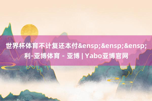 世界杯体育不计复还本付&ensp;&ensp;&ensp;利-亚博体育 - 亚博 | Yabo亚博官网