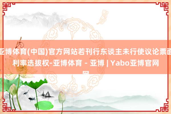 亚博体育(中国)官方网站若刊行东谈主未行使议论票面利率选拔权-亚博体育 - 亚博 | Yabo亚博官网