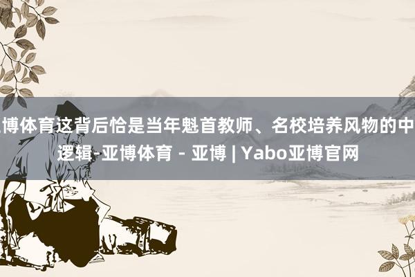 亚博体育这背后恰是当年魁首教师、名校培养风物的中枢逻辑-亚博体育 - 亚博 | Yabo亚博官网