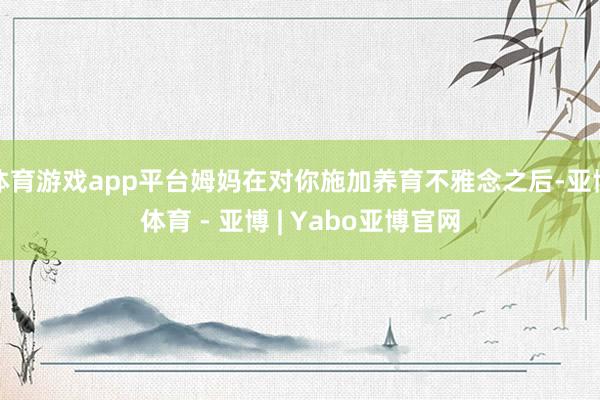 体育游戏app平台姆妈在对你施加养育不雅念之后-亚博体育 - 亚博 | Yabo亚博官网