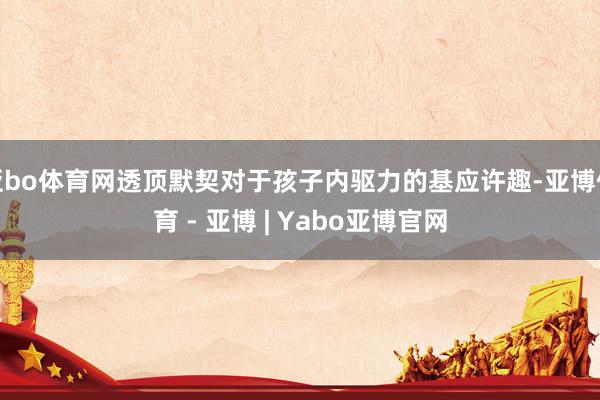 亚bo体育网透顶默契对于孩子内驱力的基应许趣-亚博体育 - 亚博 | Yabo亚博官网