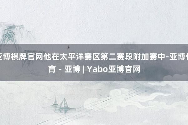 亚博棋牌官网他在太平洋赛区第二赛段附加赛中-亚博体育 - 亚博 | Yabo亚博官网
