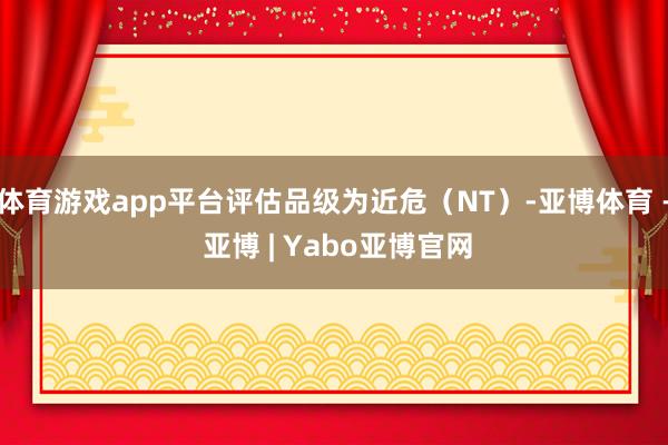 体育游戏app平台评估品级为近危（NT）-亚博体育 - 亚博 | Yabo亚博官网