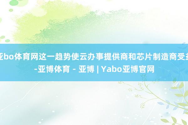 亚bo体育网这一趋势使云办事提供商和芯片制造商受益-亚博体育 - 亚博 | Yabo亚博官网