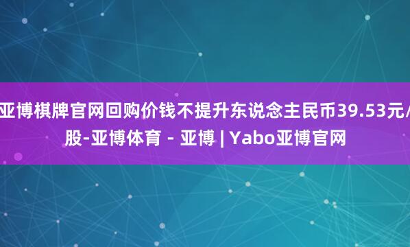 亚博棋牌官网回购价钱不提升东说念主民币39.53元/股-亚博体育 - 亚博 | Yabo亚博官网