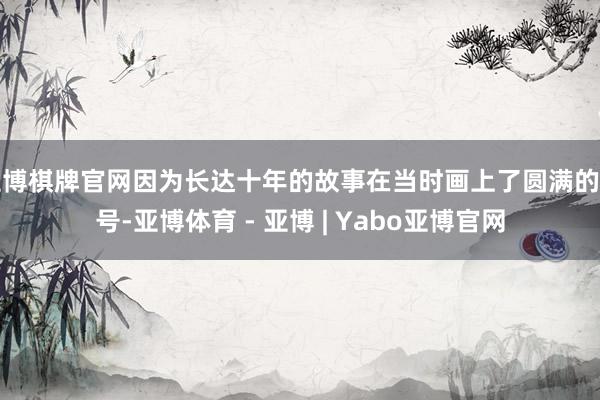 亚博棋牌官网因为长达十年的故事在当时画上了圆满的句号-亚博体育 - 亚博 | Yabo亚博官网