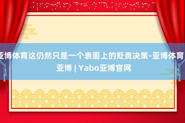 亚博体育这仍然只是一个表面上的贬责决策-亚博体育 - 亚博 | Yabo亚博官网