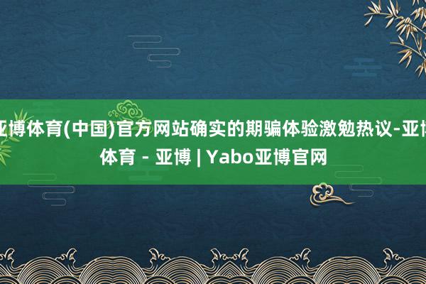 亚博体育(中国)官方网站确实的期骗体验激勉热议-亚博体育 - 亚博 | Yabo亚博官网