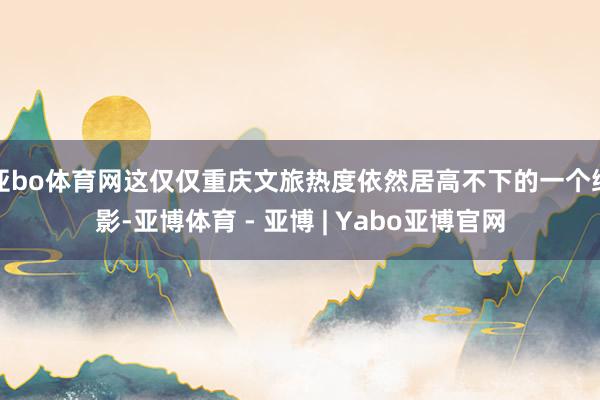 亚bo体育网这仅仅重庆文旅热度依然居高不下的一个缩影-亚博体育 - 亚博 | Yabo亚博官网