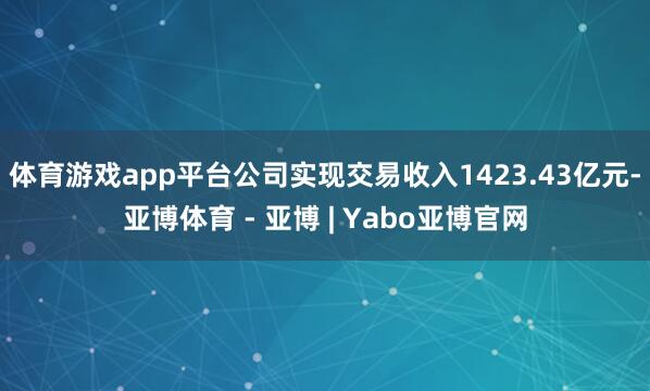 体育游戏app平台公司实现交易收入1423.43亿元-亚博体育 - 亚博 | Yabo亚博官网