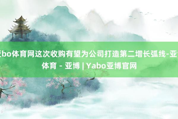 亚bo体育网这次收购有望为公司打造第二增长弧线-亚博体育 - 亚博 | Yabo亚博官网