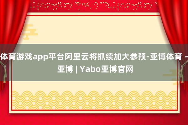 体育游戏app平台阿里云将抓续加大参预-亚博体育 - 亚博 | Yabo亚博官网