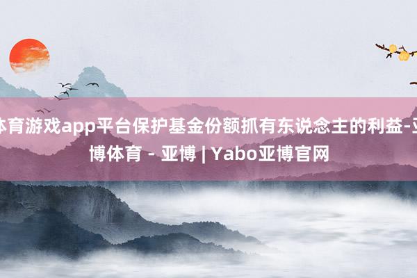体育游戏app平台保护基金份额抓有东说念主的利益-亚博体育 - 亚博 | Yabo亚博官网