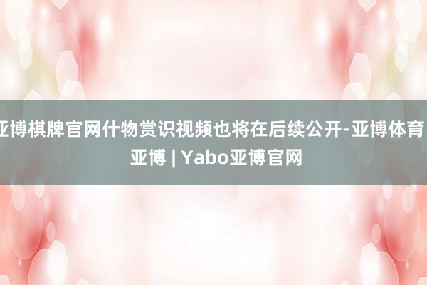 亚博棋牌官网什物赏识视频也将在后续公开-亚博体育 - 亚博 | Yabo亚博官网