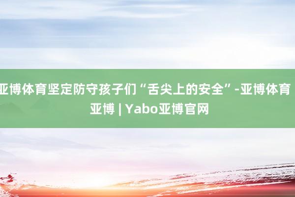 亚博体育坚定防守孩子们“舌尖上的安全”-亚博体育 - 亚博 | Yabo亚博官网